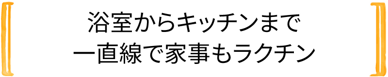 浴室からキッチンまで 一直線で家事もラクチン