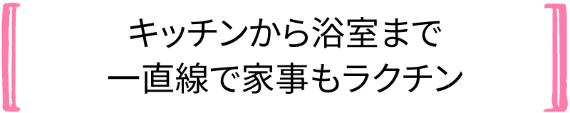 キッチンから浴室まで 一直線で家事もラクチン