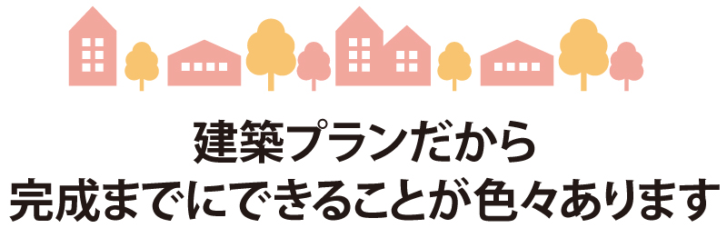 建築プランだから完成までにできることが色々あります